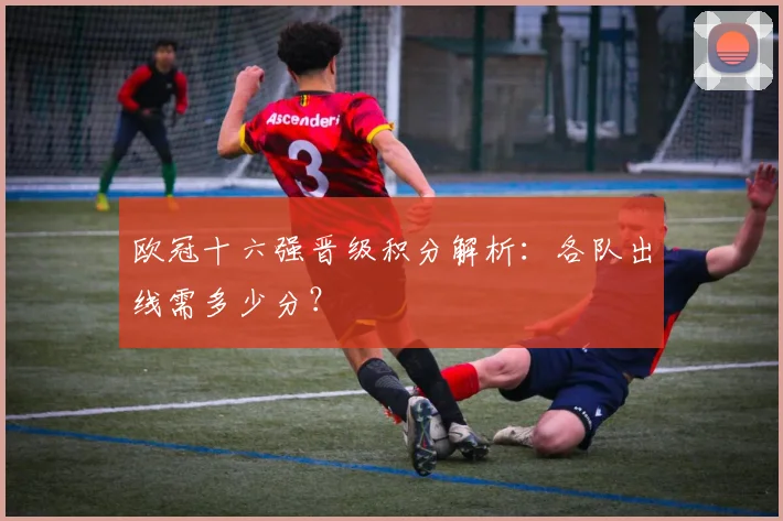 欧冠十六强晋级积分解析：各队出线需多少分？