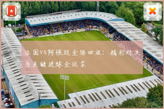 法国vs阿根廷全场回放：精彩对决与关键进球全记录