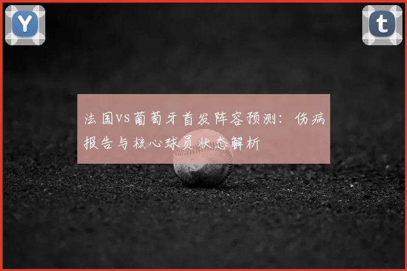 法国vs葡萄牙首发阵容预测：伤病报告与核心球员状态解析