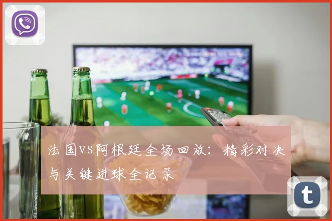 法国vs阿根廷全场回放：精彩对决与关键进球全记录