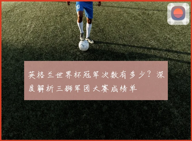 英格兰世界杯冠军次数有多少？深度解析三狮军团大赛成绩单