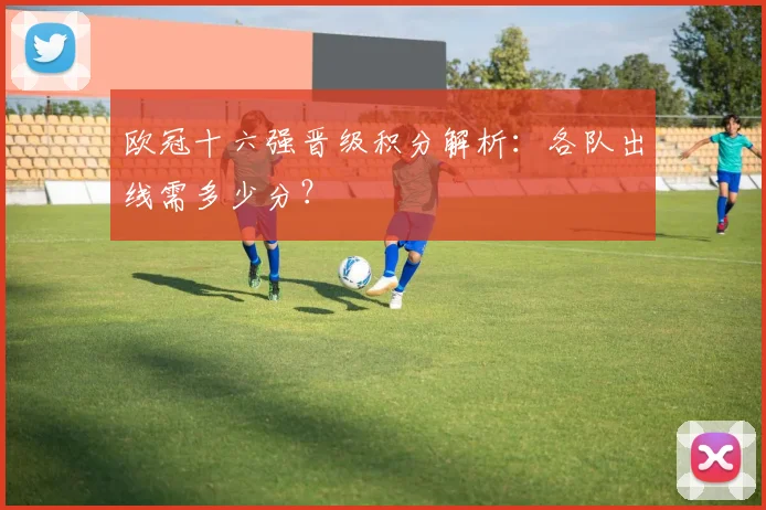 欧冠十六强晋级积分解析：各队出线需多少分？
