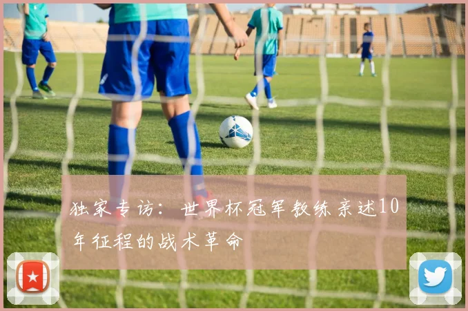 独家专访：世界杯冠军教练亲述10年征程的战术革命