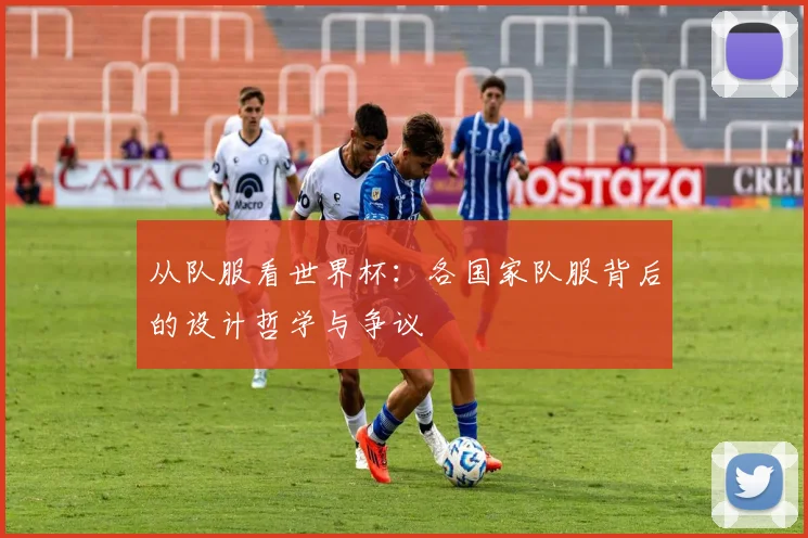 从队服看世界杯:各国家队服背后的设计哲学与争议