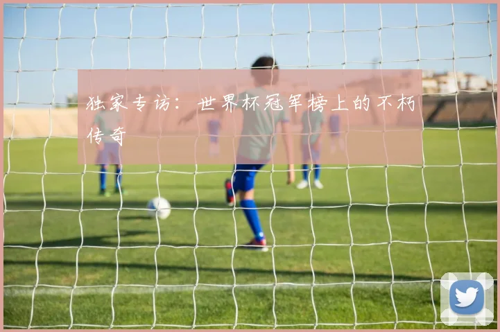 独家专访:世界杯冠军榜上的不朽传奇