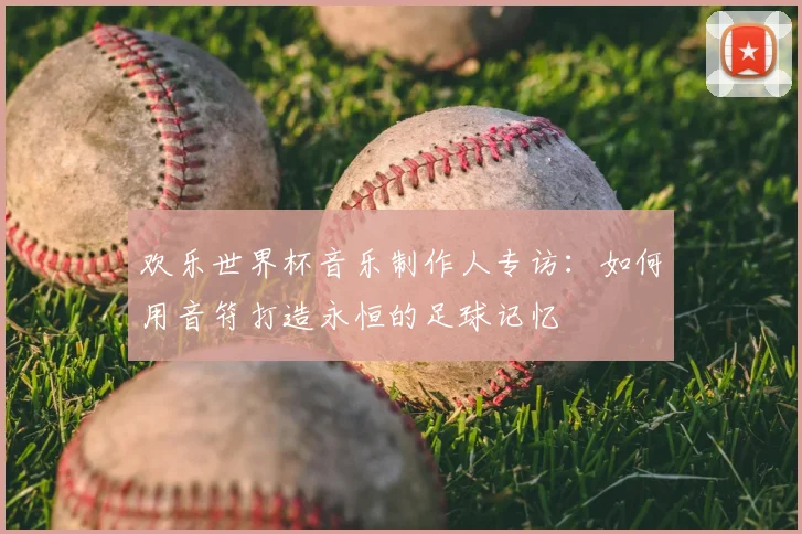 欢乐世界杯音乐制作人专访:如何用音符打造永恒的足球记忆