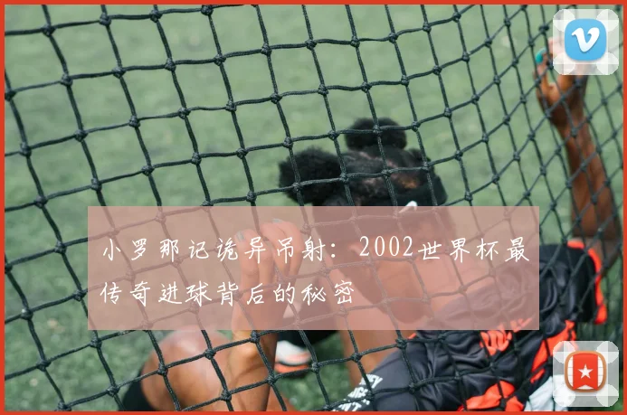 小罗那记诡异吊射：2002世界杯最传奇进球背后的秘密