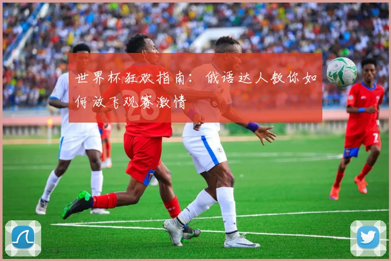 世界杯狂欢指南：俄语达人教你如何放飞观赛激情