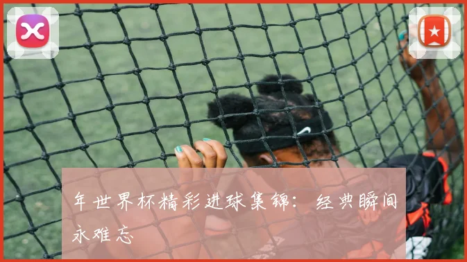 年世界杯精彩进球集锦：经典瞬间永难忘