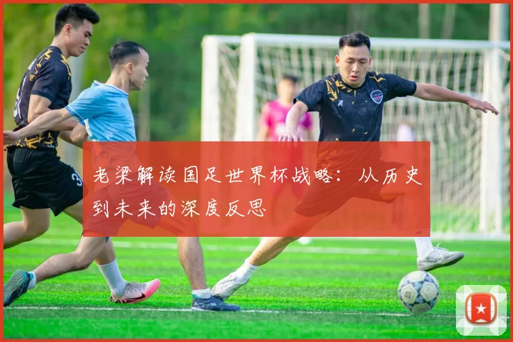 老梁解读国足世界杯战略:从历史到未来的深度反思