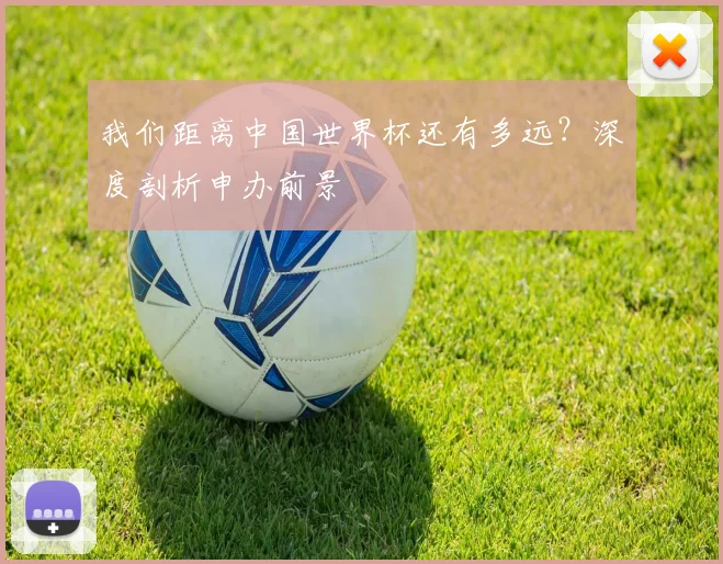 我们距离中国世界杯还有多远？深度剖析申办前景